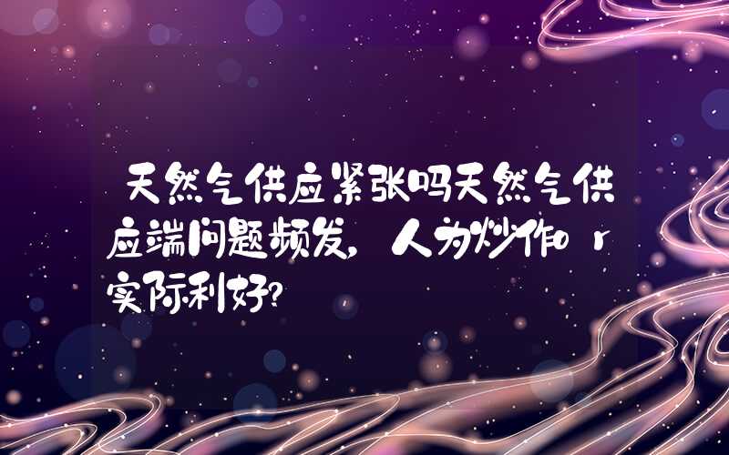 天然气供应紧张吗天然气供应端问题频发，人为炒作or实际利好?