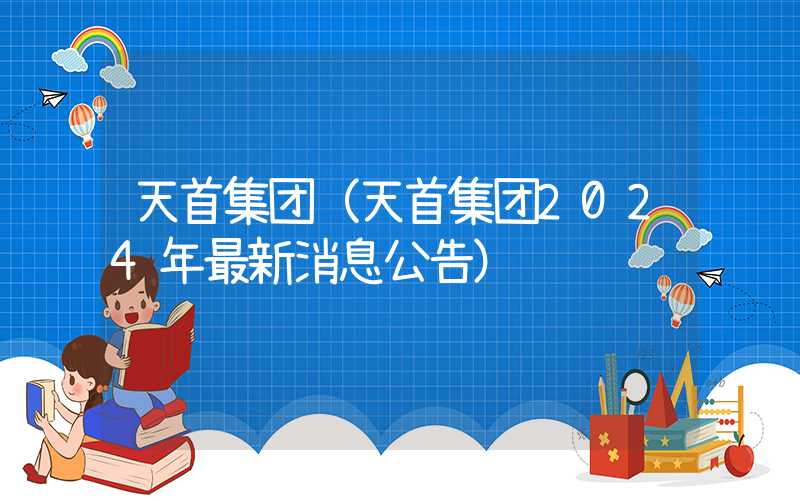 天首集团（天首集团2024年最新消息公告）