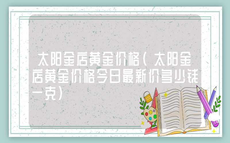 太阳金店黄金价格（太阳金店黄金价格今日最新价多少钱一克）