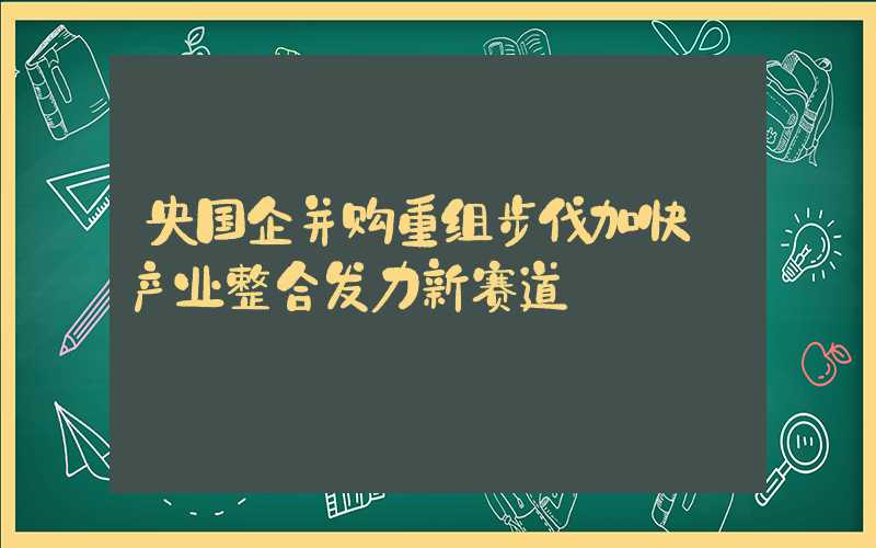 央国企并购重组步伐加快 产业整合发力新赛道