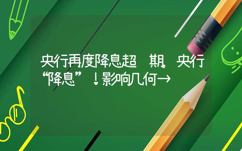 央行再度降息超预期，央行“降息”！影响几何→