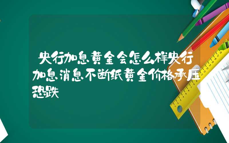 央行加息黄金会怎么样央行加息消息不断纸黄金价格承压恐跌