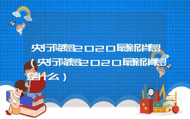 央行降息2020最新消息（央行降息2020最新消息是什么）