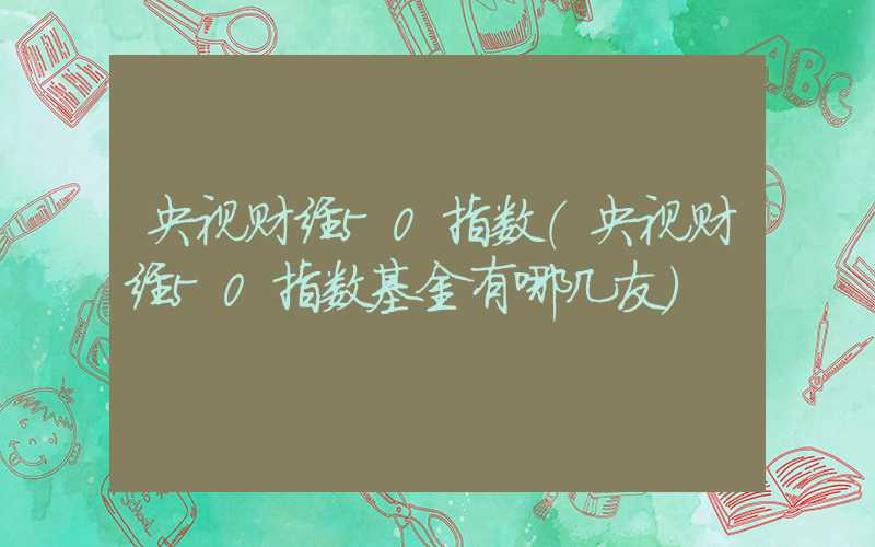 央视财经50指数（央视财经50指数基金有哪几友）