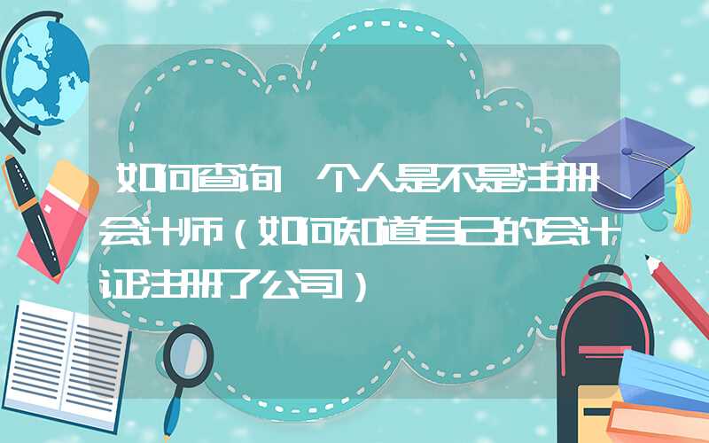 如何查询一个人是不是注册会计师（如何知道自己的会计证注册了公司）