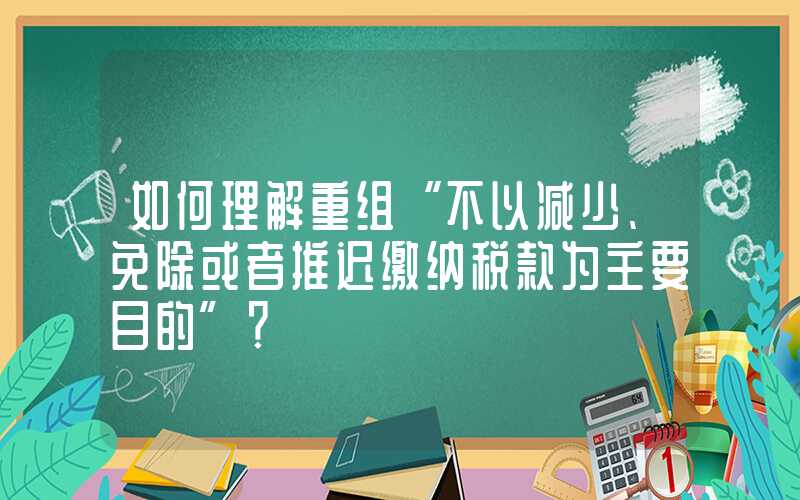 如何理解重组“不以减少、免除或者推迟缴纳税款为主要目的”？