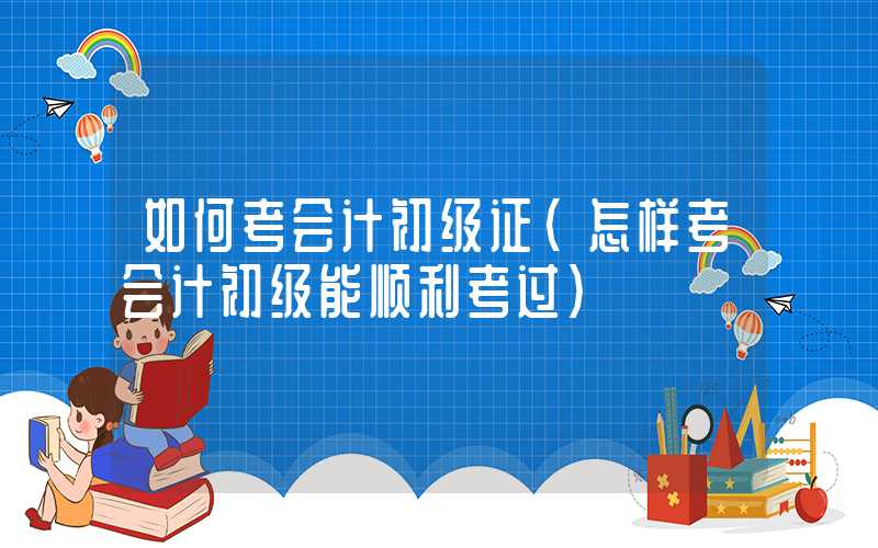 如何考会计初级证（怎样考会计初级能顺利考过）