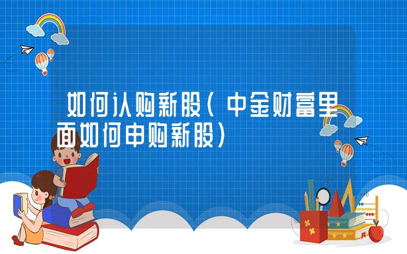 如何认购新股（中金财富里面如何申购新股）