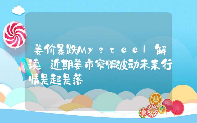 姜价暴跌Mysteel解读：近期姜市窄幅波动未来行情是起是落