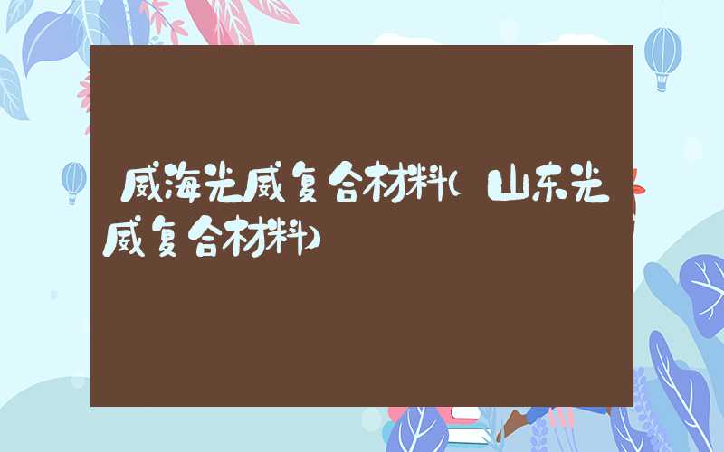 威海光威复合材料（山东光威复合材料）