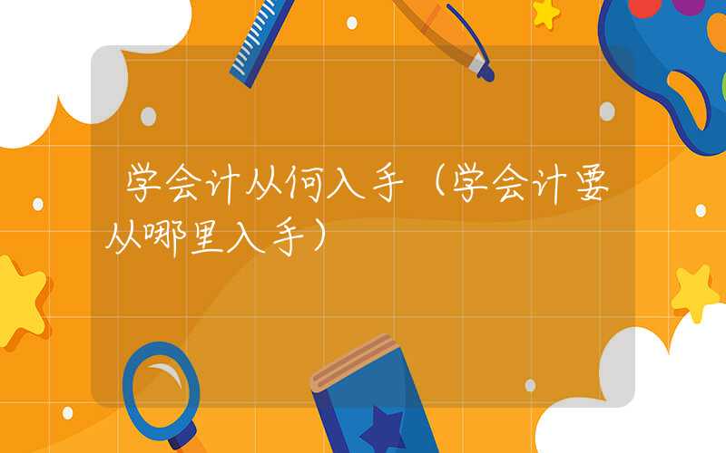 学会计从何入手（学会计要从哪里入手）