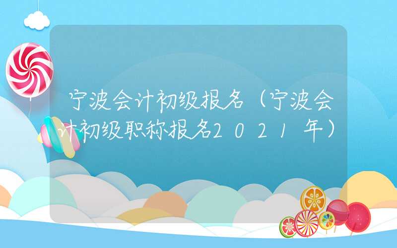 宁波会计初级报名（宁波会计初级职称报名2021年）