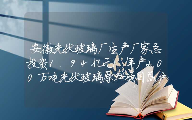 安徽光伏玻璃厂生产厂家总投资1.94亿元！年产200万吨光伏玻璃原料项目落户安徽宣城