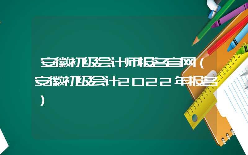 安徽初级会计师报名官网（安徽初级会计2022年报名）