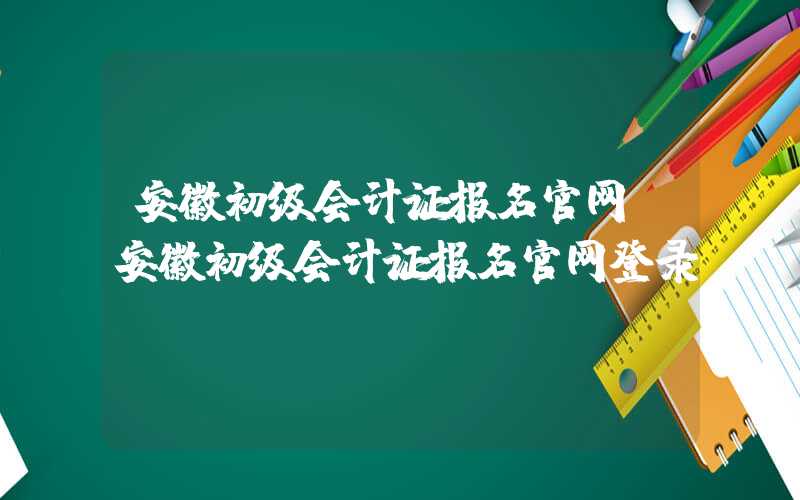 安徽初级会计证报名官网（安徽初级会计证报名官网登录）