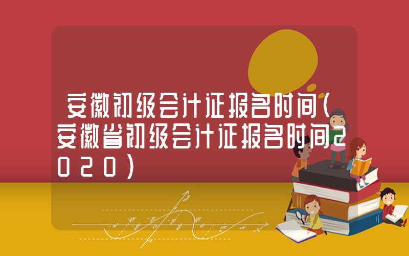 安徽初级会计证报名时间（安徽省初级会计证报名时间2020）