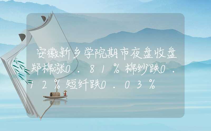 安徽新乡学院期市夜盘收盘郑棉涨0.81%棉纱跌0.12%短纤跌0.03%