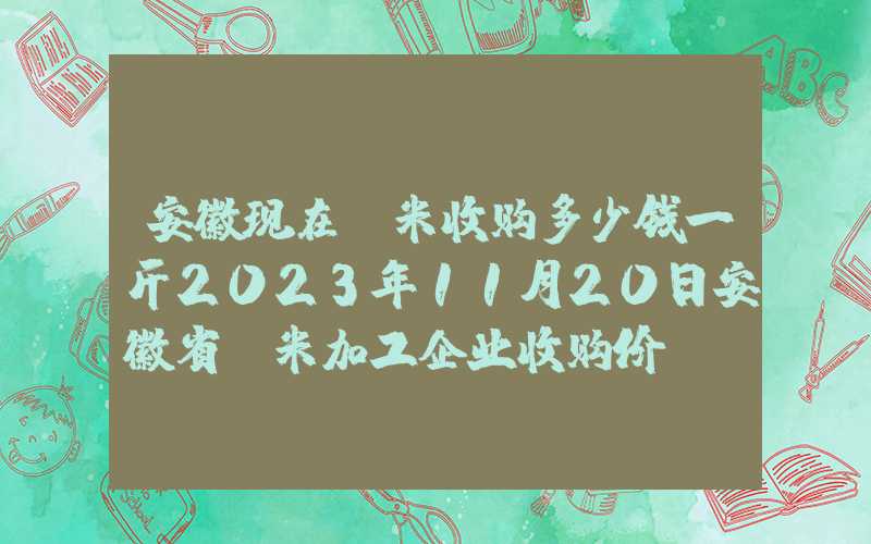 安徽现在玉米收购多少钱一斤2023年11月20日安徽省玉米加工企业收购价