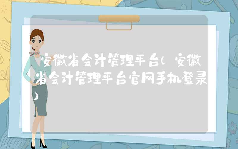 安徽省会计管理平台（安徽省会计管理平台官网手机登录）