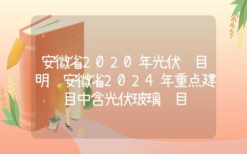 安徽省2020年光伏项目明细安徽省2024年重点建设项目中含光伏玻璃项目