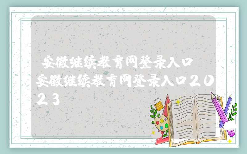 安徽继续教育网登录入口（安徽继续教育网登录入口2023）