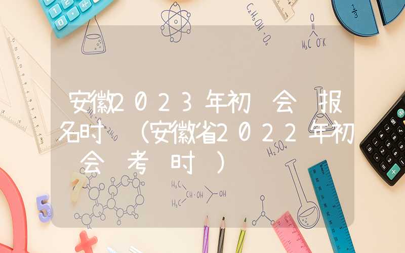 安徽2023年初级会计报名时间（安徽省2022年初级会计考试时间）