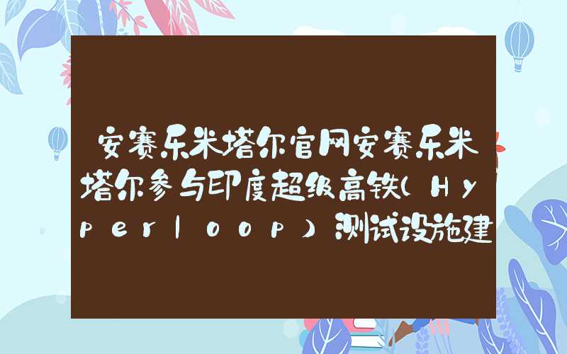 安赛乐米塔尔官网安赛乐米塔尔参与印度超级高铁（Hyperloop）测试设施建设