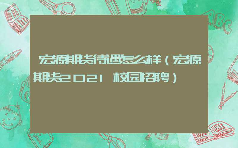 宏源期货待遇怎么样（宏源期货2021校园招聘）