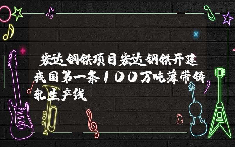 宏达钢铁项目宏达钢铁开建我国第一条100万吨薄带铸轧生产线