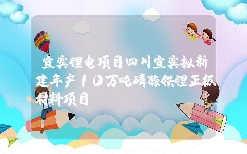 宜宾锂电项目四川宜宾拟新建年产10万吨磷酸铁锂正极材料项目