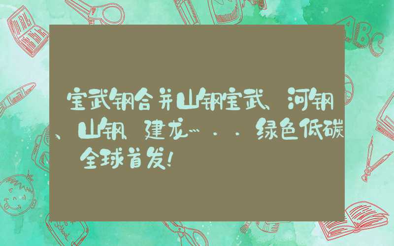 宝武钢合并山钢宝武、河钢、山钢、建龙…..绿色低碳+全球首发！