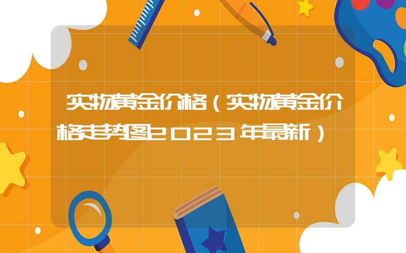 实物黄金价格（实物黄金价格走势图2023年最新）