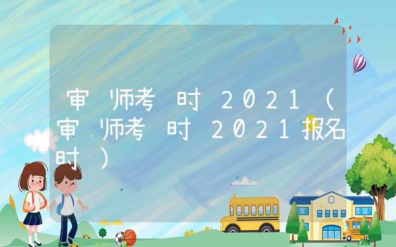 审计师考试时间2021（审计师考试时间2021报名时间）