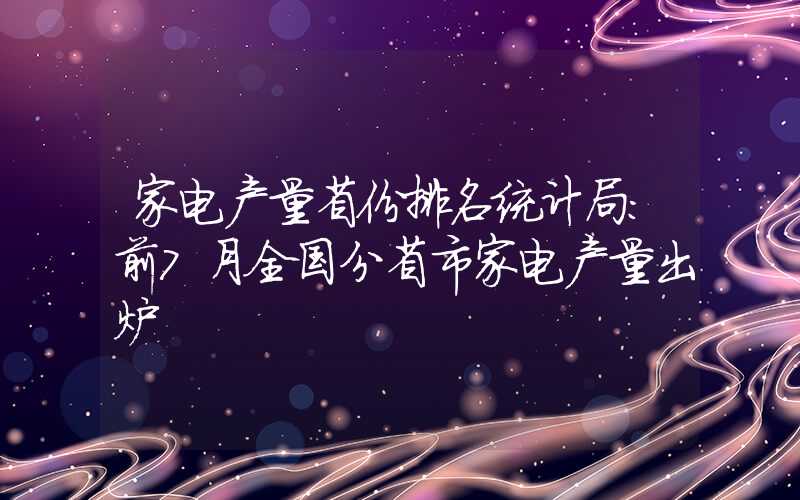 家电产量省份排名统计局：前7月全国分省市家电产量出炉