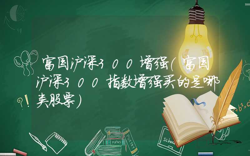 富国沪深300增强（富国沪深300指数增强买的是哪类股票）