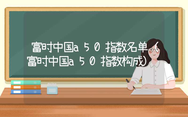 富时中国a50指数名单（富时中国a50指数构成）