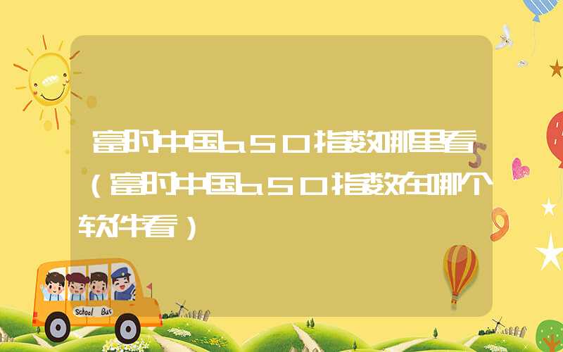 富时中国a50指数哪里看（富时中国a50指数在哪个软件看）