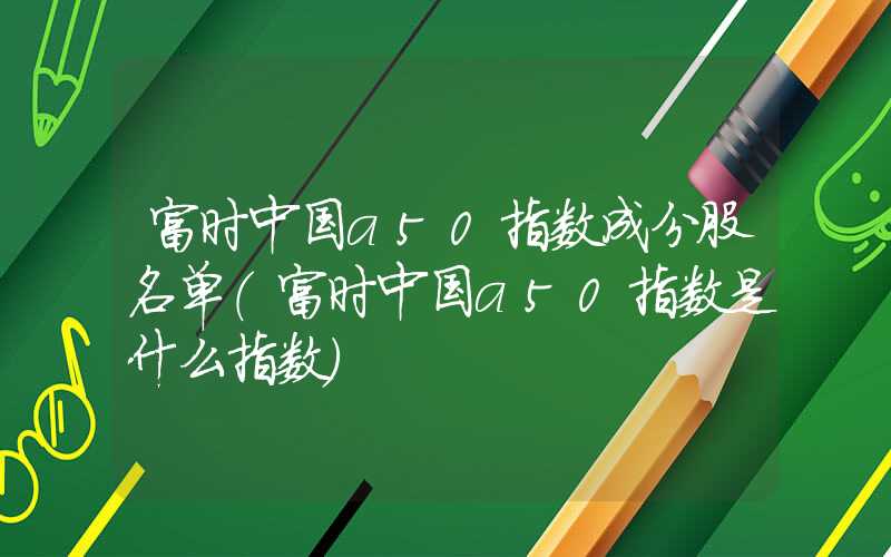富时中国a50指数成分股名单（富时中国a50指数是什么指数）