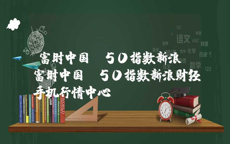 富时中国a50指数新浪（富时中国a50指数新浪财经手机行情中心）