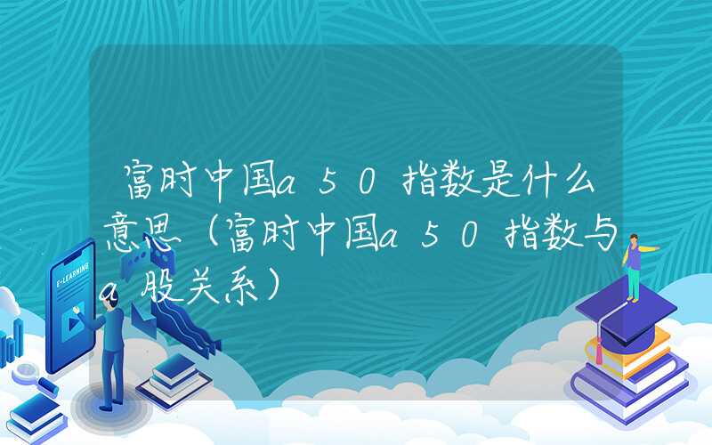 富时中国a50指数是什么意思（富时中国a50指数与a股关系）