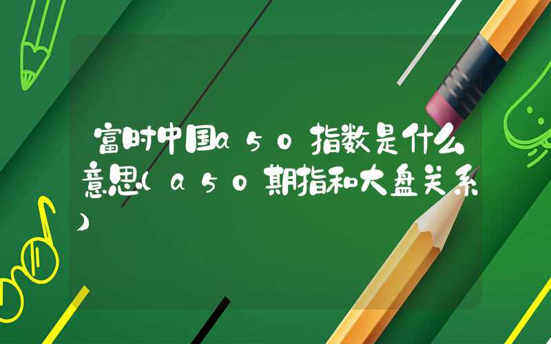 富时中国a50指数是什么意思（a50期指和大盘关系）