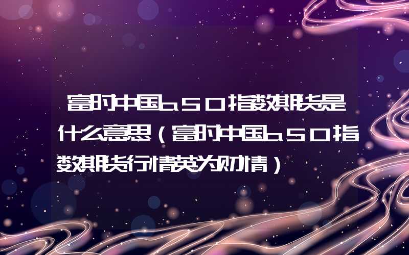 富时中国a50指数期货是什么意思（富时中国a50指数期货行情英为财情）