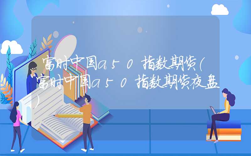 富时中国a50指数期货（富时中国a50指数期货夜盘）