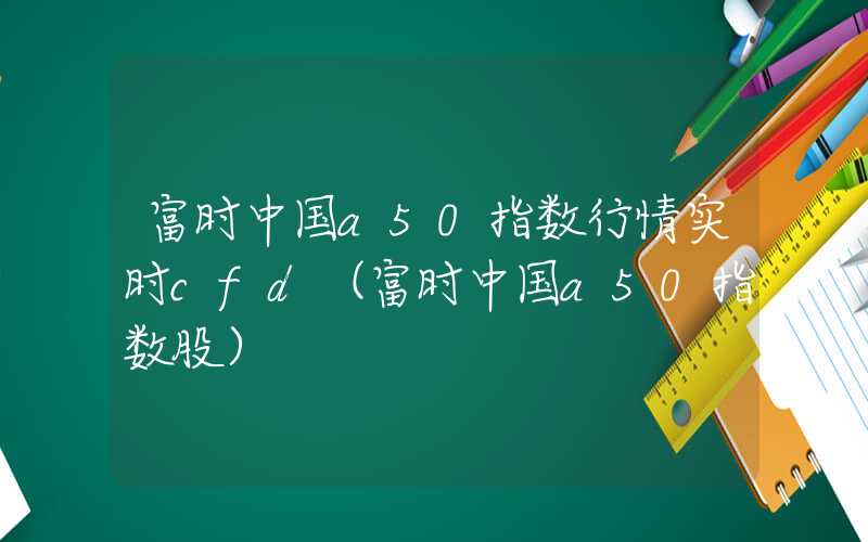 富时中国a50指数行情实时cfd（富时中国a50指数股）