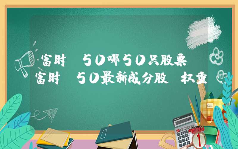 富时a50哪50只股票（富时a50最新成分股及权重）