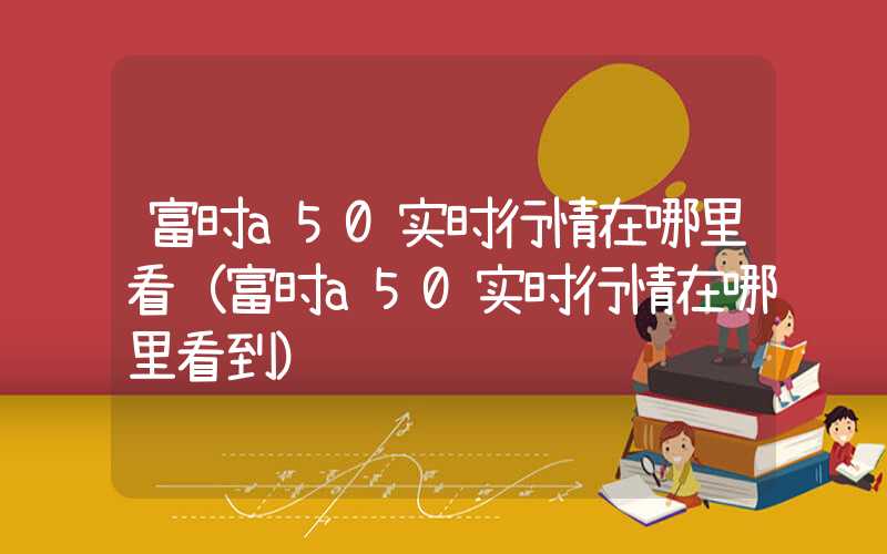 富时a50实时行情在哪里看（富时a50实时行情在哪里看到）