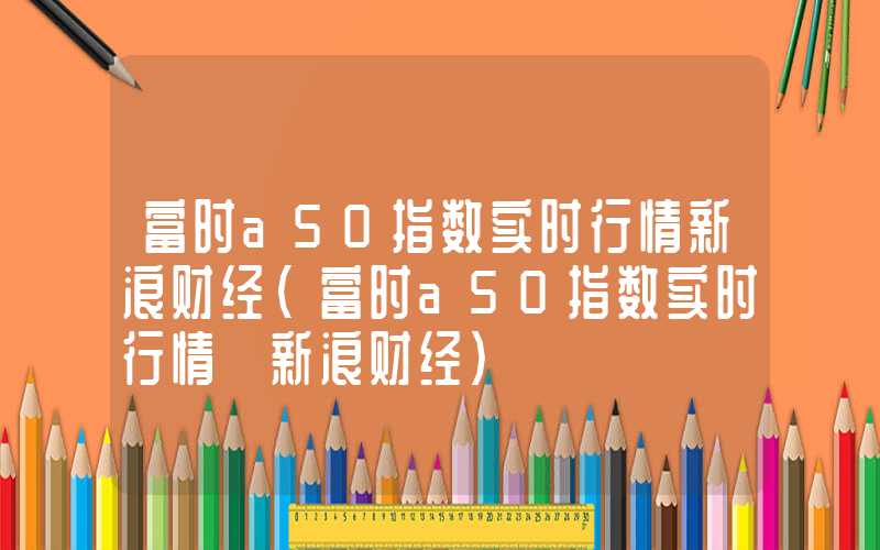 富时a50指数实时行情新浪财经（富时a50指数实时行情 新浪财经）