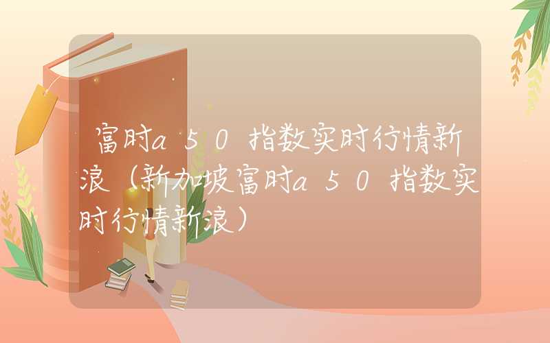 富时a50指数实时行情新浪（新加坡富时a50指数实时行情新浪）