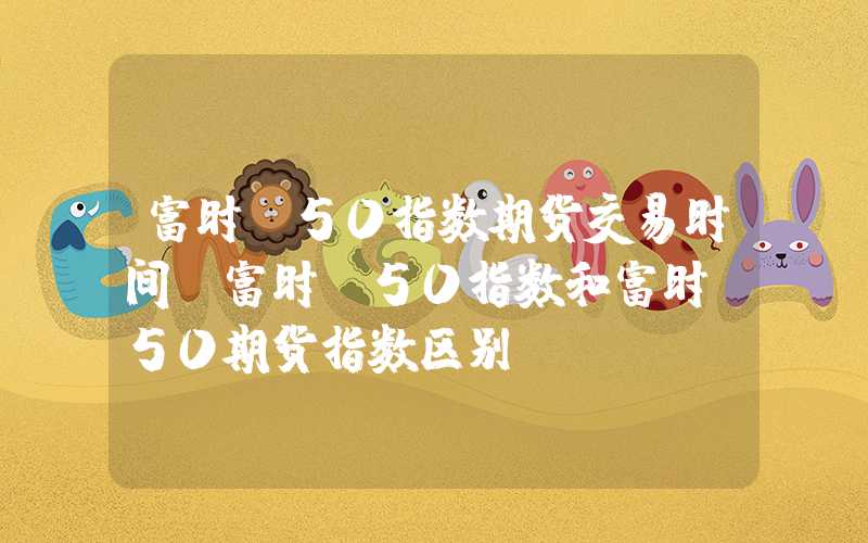 富时a50指数期货交易时间（富时a50指数和富时a50期货指数区别）