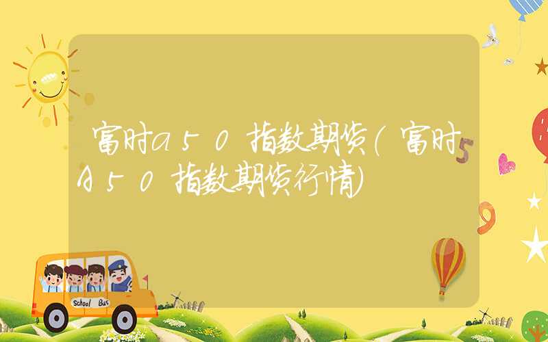 富时a50指数期货（富时A50指数期货行情）